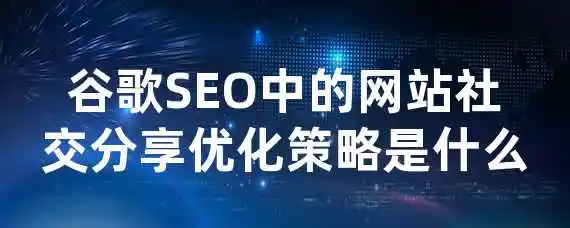 谷歌SEO中的网站社交分享优化策略是什么？