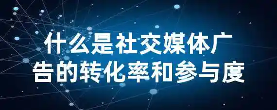 什么是社交媒体广告的转化率和参与度？