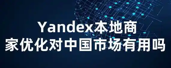  Yandex本地商家优化对中国市场有用吗？