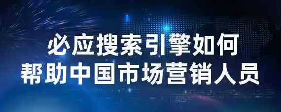  必应搜索引擎如何帮助中国市场营销人员？