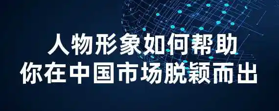  人物形象如何帮助你在中国市场脱颖而出？