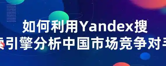  如何利用Yandex搜索引擎分析中国市场竞争对手？