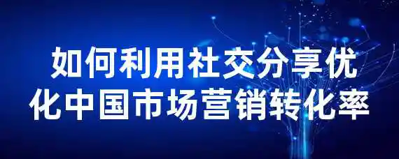  如何利用社交分享优化中国市场营销转化率？