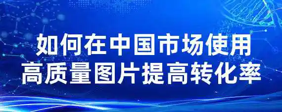  如何在中国市场使用高质量图片提高转化率？