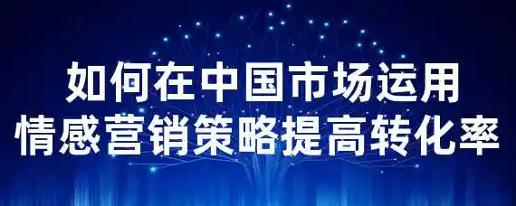  如何在中国市场运用情感营销策略提高转化率？