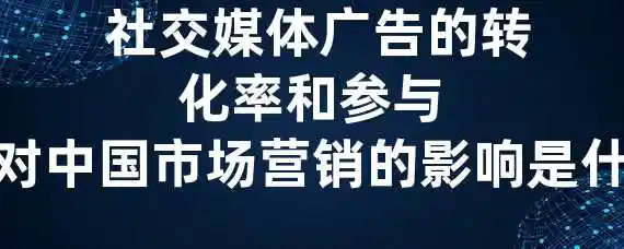  社交媒体广告的转化率和参与度对中国市场营销的影响是什么？