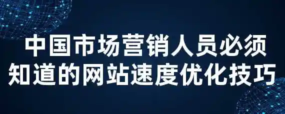  中国市场营销人员必须知道的网站速度优化技巧