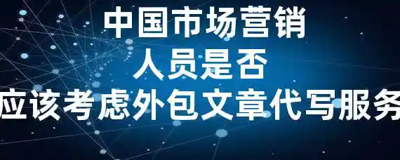  中国市场营销人员是否应该考虑外包文章代写服务？