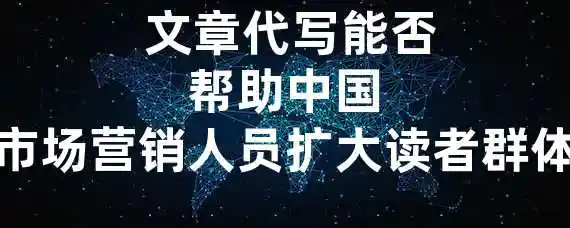  文章代写能否帮助中国市场营销人员扩大读者群体？