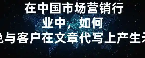  在中国市场营销行业中，如何避免与客户在文章代写上产生矛盾？